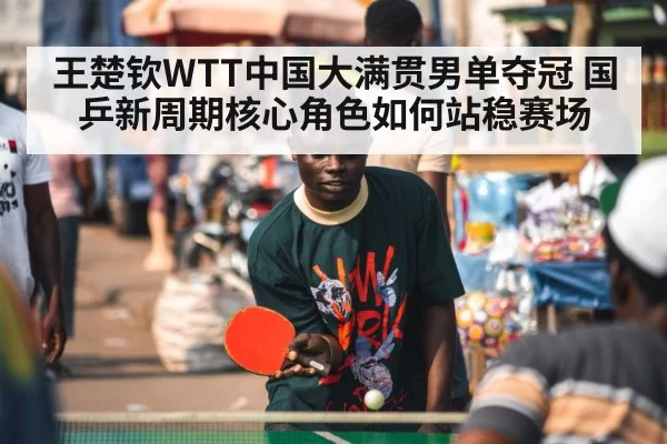 王楚钦WTT中国大满贯男单夺冠 国乒新周期核心角色如何站稳赛场